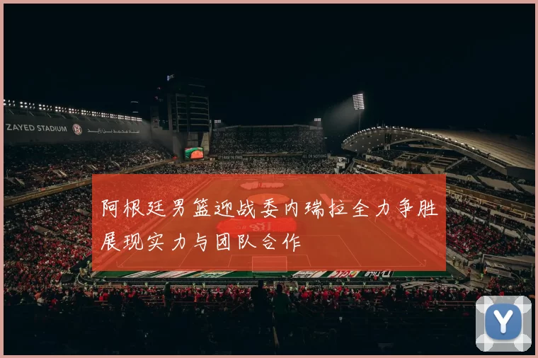 阿根廷男篮迎战委内瑞拉全力争胜展现实力与团队合作