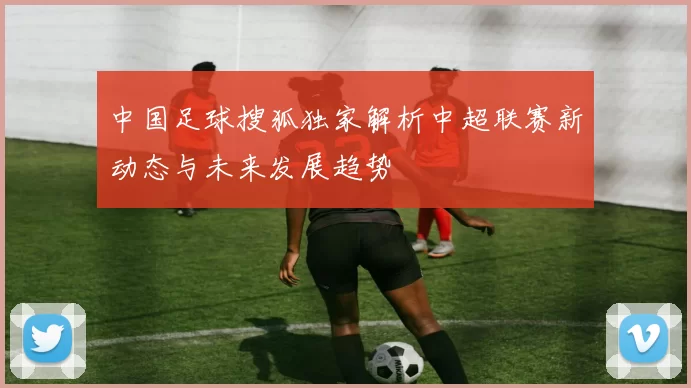 中国足球搜狐独家解析中超联赛新动态与未来发展趋势