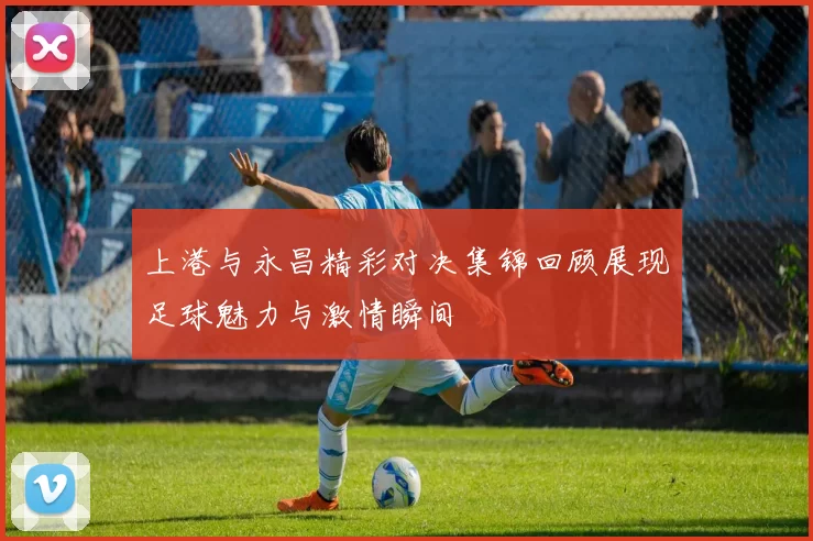 上港与永昌精彩对决集锦回顾展现足球魅力与激情瞬间