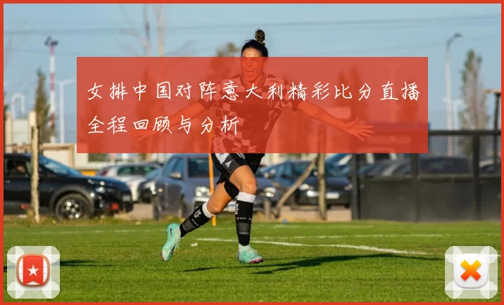 女排中国对阵意大利精彩比分直播全程回顾与分析