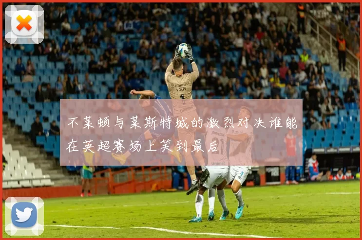 不莱顿与莱斯特城的激烈对决谁能在英超赛场上笑到最后