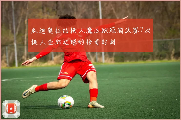 瓜迪奥拉的换人魔法欧冠淘汰赛7次换人全部进球的传奇时刻