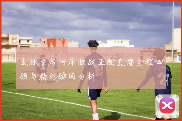 麦独立与河床激战正酣直播全程回顾与精彩瞬间分析